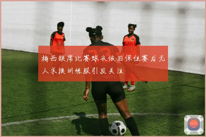 梅西缺席比赛球衣依旧保住赛后无人求换训练服引发关注