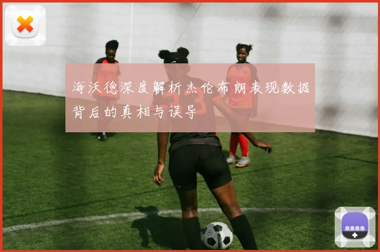 海沃德深度解析杰伦布朗表现数据背后的真相与误导