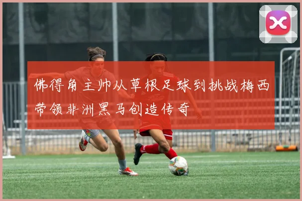 佛得角主帅从草根足球到挑战梅西带领非洲黑马创造传奇