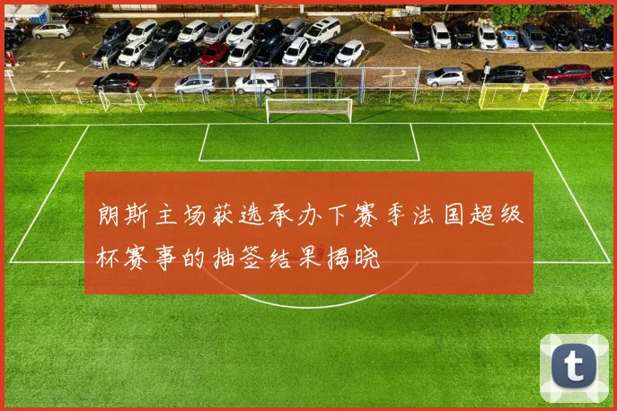 朗斯主场获选承办下赛季法国超级杯赛事的抽签结果揭晓