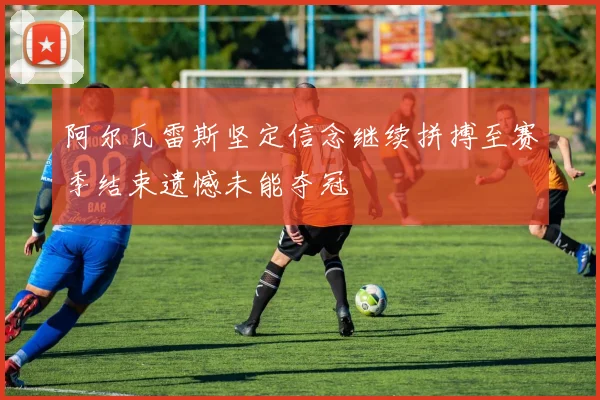 阿尔瓦雷斯坚定信念继续拼搏至赛季结束遗憾未能夺冠