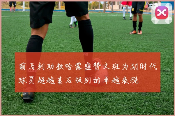 前马刺助教哈蒙盛赞文班为划时代球员超越基石级别的卓越表现