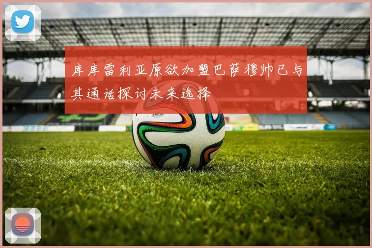 库库雷利亚原欲加盟巴萨穆帅已与其通话探讨未来选择