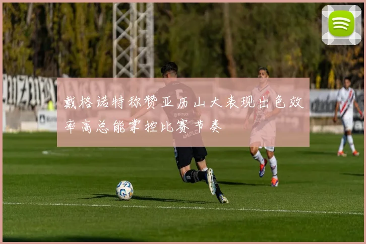 戴格诺特称赞亚历山大表现出色效率高总能掌控比赛节奏