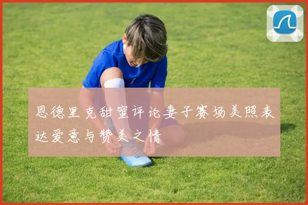 恩德里克甜蜜评论妻子赛场美照表达爱意与赞美之情