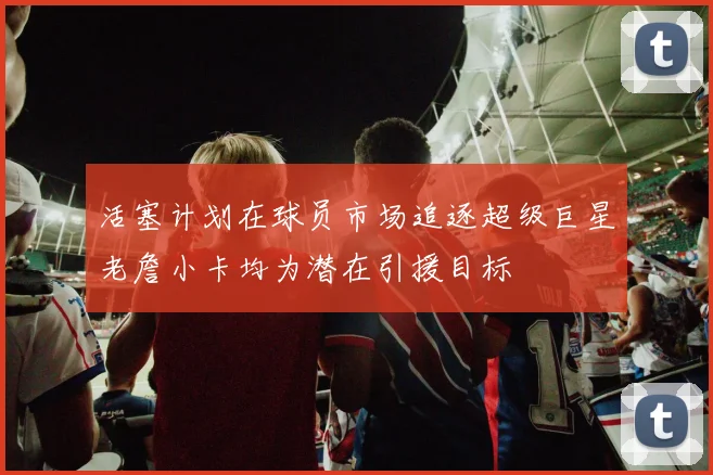 活塞计划在球员市场追逐超级巨星老詹小卡均为潜在引援目标