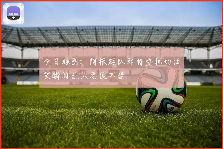 今日趣图：阿根廷队即将登机的搞笑瞬间让人忍俊不禁