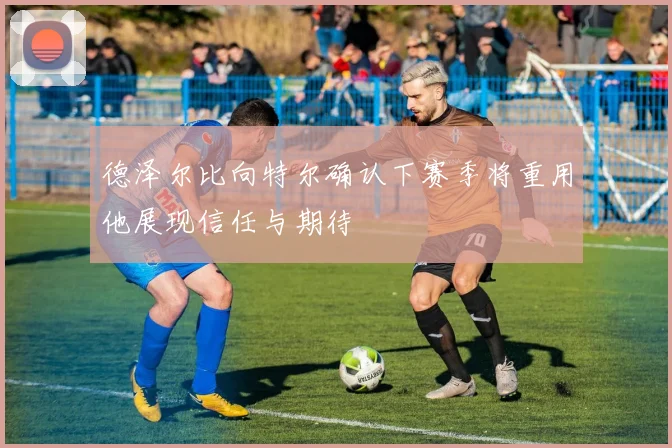 德泽尔比向特尔确认下赛季将重用他展现信任与期待