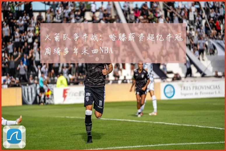火箭队争夺战：哈滕薪资超亿夺冠周琦多年未回NBA