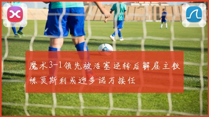 魔术3-1领先被活塞逆转后解雇主教练莫斯利或迎多诺万接任