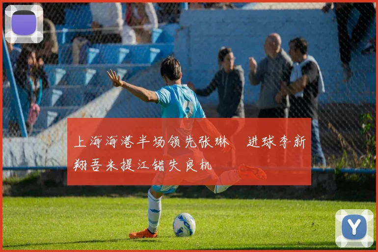 上海海港半场领先张琳芃进球李新翔吾米提江错失良机