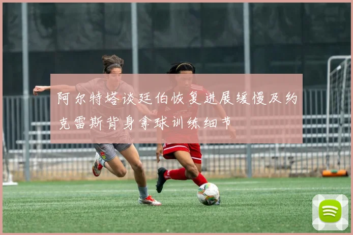 阿尔特塔谈廷伯恢复进展缓慢及约克雷斯背身拿球训练细节