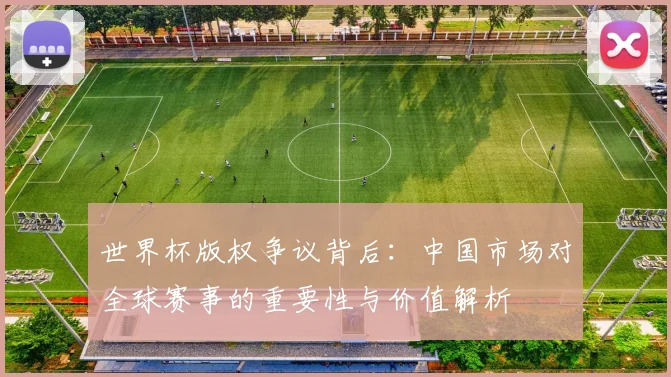 世界杯版权争议背后：中国市场对全球赛事的重要性与价值解析