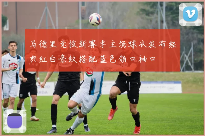 马德里竞技新赛季主场球衣发布经典红白条纹搭配蓝色领口袖口
