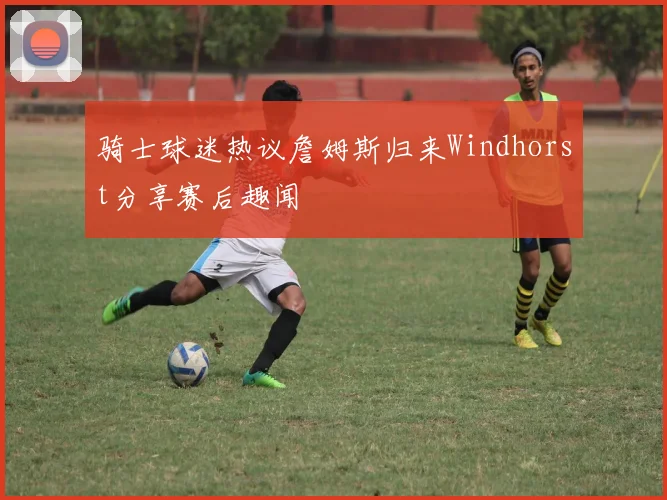 骑士球迷热议詹姆斯归来Windhorst分享赛后趣闻