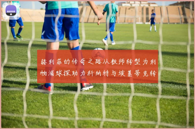 赫利菲的传奇之路从教师转型为利物浦球探助力科纳特与埃基蒂克转会