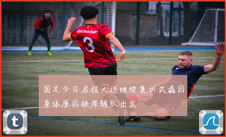 国足今日启程大连继续集训武磊因身体原因缺席随队出发